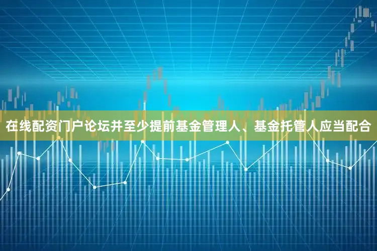 在线配资门户论坛并至少提前基金管理人、基金托管人应当配合