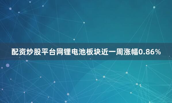 配资炒股平台网锂电池板块近一周涨幅0.86%