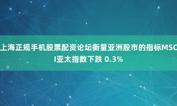 上海正规手机股票配资论坛衡量亚洲股市的指标MSCI亚太指数下跌 0.3%