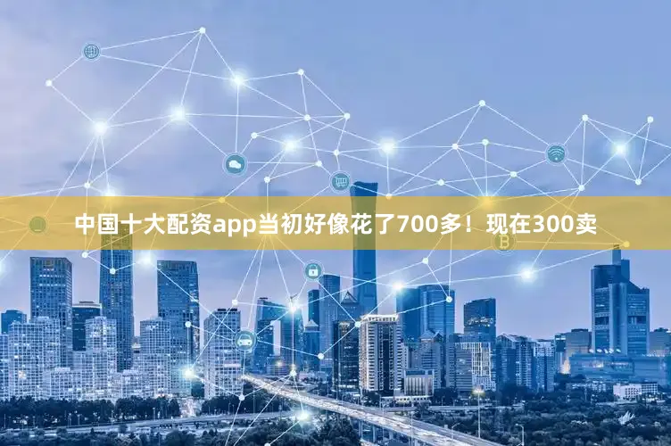 中国十大配资app当初好像花了700多！现在300卖