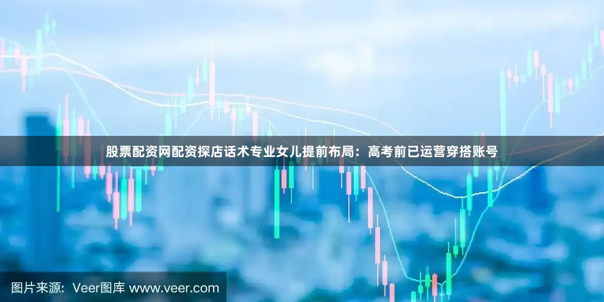 股票配资网配资探店话术专业女儿提前布局：高考前已运营穿搭账号