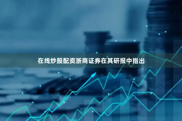 在线炒股配资　　浙商证券在其研报中指出
