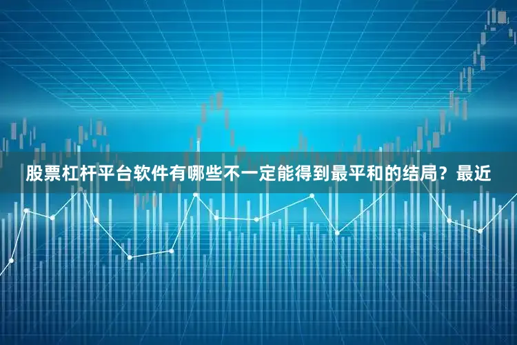 股票杠杆平台软件有哪些不一定能得到最平和的结局？最近
