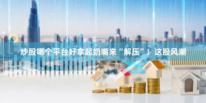 炒股哪个平台好拿起奶嘴来“解压”！这股风潮
