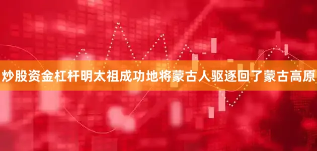 炒股资金杠杆明太祖成功地将蒙古人驱逐回了蒙古高原