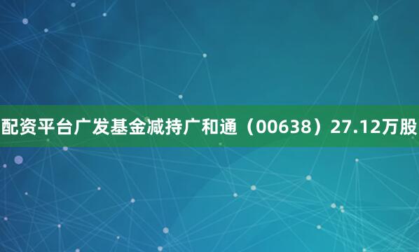 配资平台广发基金减持广和通(00638)27.12万股