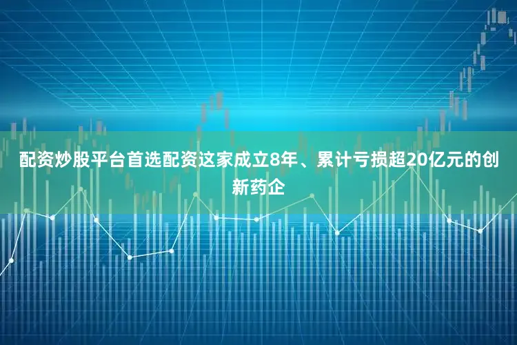 配资炒股平台首选配资这家成立8年、累计亏损超20亿元的创新药企